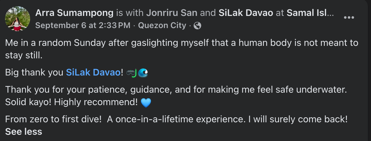 Facebook post by Arra Sumampong with SiLak Davao at Samal Island: Me in a random Sunday after gaslighting myself that a human body is not meant to stay still. Big thank you SiLak Davao! Thank you for your patience, guidance, and for making me feel safe underwater. Solid kayo! Highly recommend! From zero to first dive! A once-in-a-lifetime experience. I will surely come back!