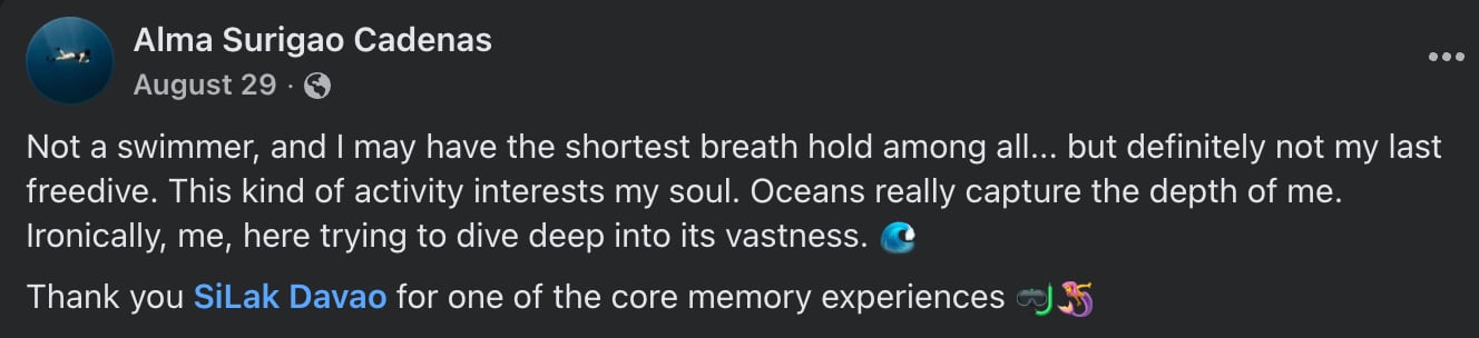 Facebook post by Alma Surigao Cadenas: Not a swimmer, and I may have the shortest breath hold among all... but definitely not my last freedive. This kind of activity interests my soul. Oceans really capture the depth of me. Ironically, me, here trying to dive deep into its vastness. Thank you SiLak Davao for one of the core memory experiences